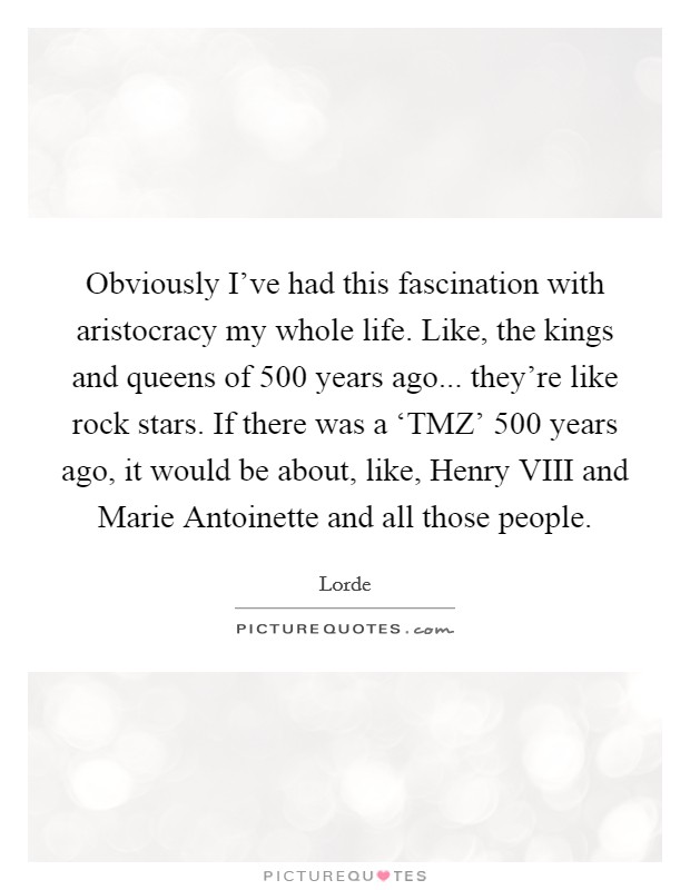 Obviously I've had this fascination with aristocracy my whole life. Like, the kings and queens of 500 years ago... they're like rock stars. If there was a ‘TMZ' 500 years ago, it would be about, like, Henry VIII and Marie Antoinette and all those people. Picture Quote #1