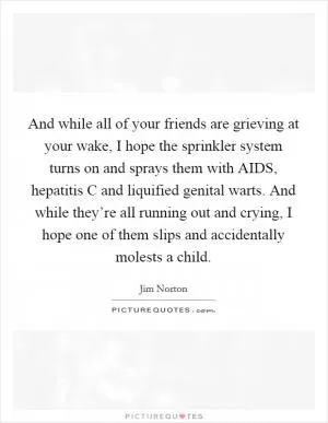 And while all of your friends are grieving at your wake, I hope the sprinkler system turns on and sprays them with AIDS, hepatitis C and liquified genital warts. And while they’re all running out and crying, I hope one of them slips and accidentally molests a child Picture Quote #1