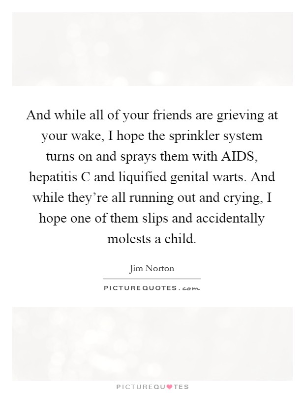 And while all of your friends are grieving at your wake, I hope the sprinkler system turns on and sprays them with AIDS, hepatitis C and liquified genital warts. And while they're all running out and crying, I hope one of them slips and accidentally molests a child. Picture Quote #1