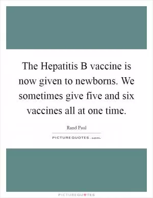 The Hepatitis B vaccine is now given to newborns. We sometimes give five and six vaccines all at one time Picture Quote #1