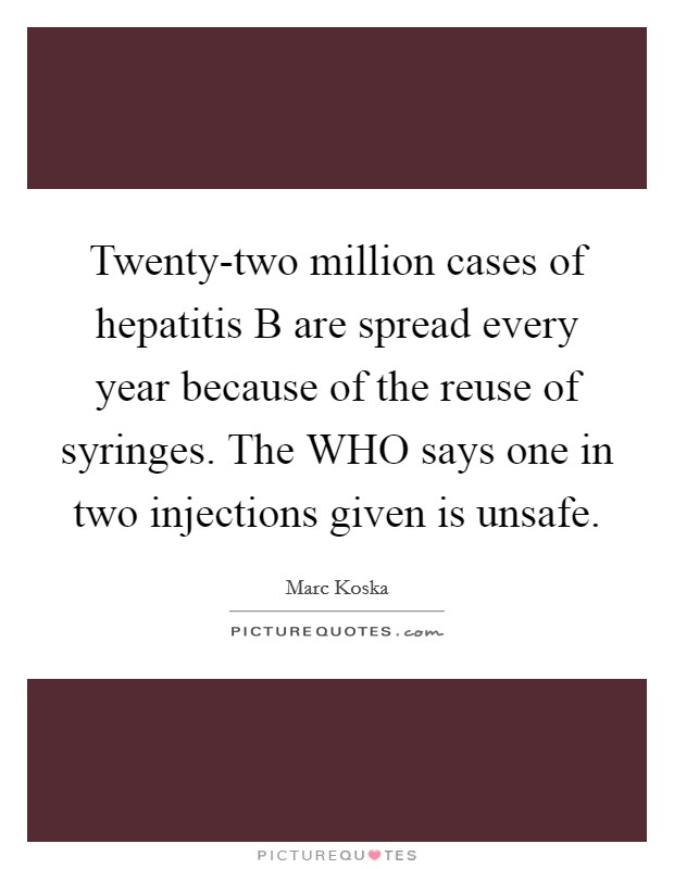 Twenty-two million cases of hepatitis B are spread every year because of the reuse of syringes. The WHO says one in two injections given is unsafe. Picture Quote #1