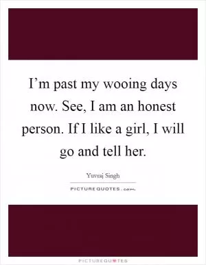 I’m past my wooing days now. See, I am an honest person. If I like a girl, I will go and tell her Picture Quote #1