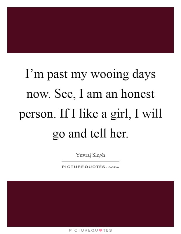 I'm past my wooing days now. See, I am an honest person. If I like a girl, I will go and tell her. Picture Quote #1