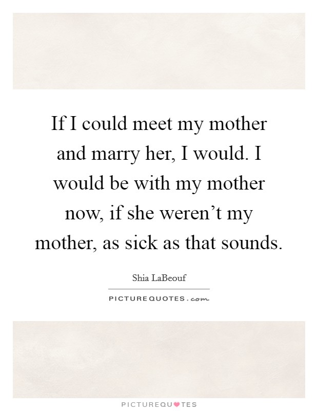 If I could meet my mother and marry her, I would. I would be with my mother now, if she weren't my mother, as sick as that sounds. Picture Quote #1