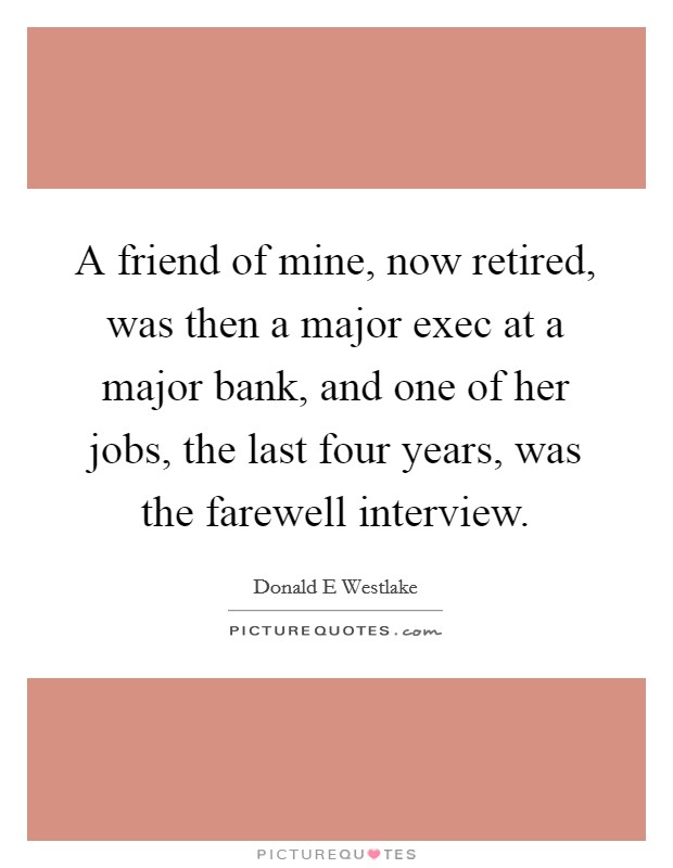 A friend of mine, now retired, was then a major exec at a major bank, and one of her jobs, the last four years, was the farewell interview. Picture Quote #1