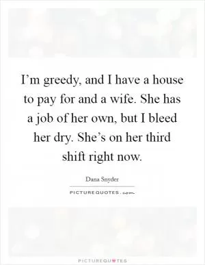 I’m greedy, and I have a house to pay for and a wife. She has a job of her own, but I bleed her dry. She’s on her third shift right now Picture Quote #1