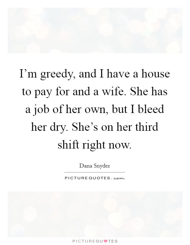 I'm greedy, and I have a house to pay for and a wife. She has a job of her own, but I bleed her dry. She's on her third shift right now. Picture Quote #1