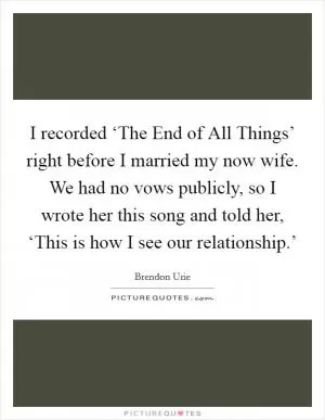 I recorded ‘The End of All Things’ right before I married my now wife. We had no vows publicly, so I wrote her this song and told her, ‘This is how I see our relationship.’ Picture Quote #1
