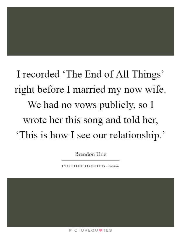 I recorded ‘The End of All Things' right before I married my now wife. We had no vows publicly, so I wrote her this song and told her, ‘This is how I see our relationship.' Picture Quote #1