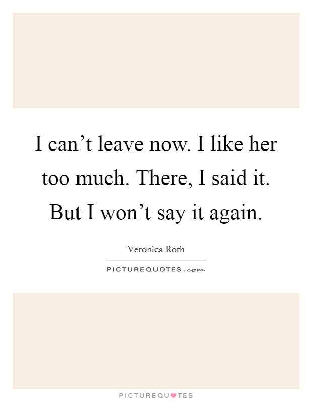 I can’t leave now. I like her too much. There, I said it. But I won’t say it again Picture Quote #1