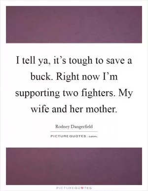 I tell ya, it’s tough to save a buck. Right now I’m supporting two fighters. My wife and her mother Picture Quote #1