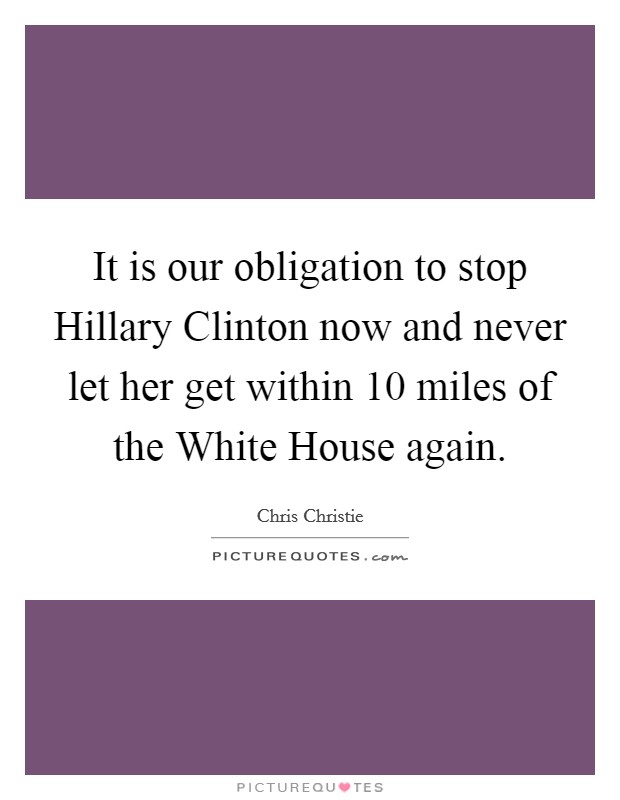 It is our obligation to stop Hillary Clinton now and never let her get within 10 miles of the White House again. Picture Quote #1