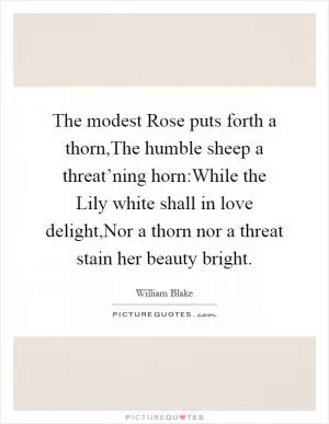 The modest Rose puts forth a thorn,The humble sheep a threat’ning horn:While the Lily white shall in love delight,Nor a thorn nor a threat stain her beauty bright Picture Quote #1