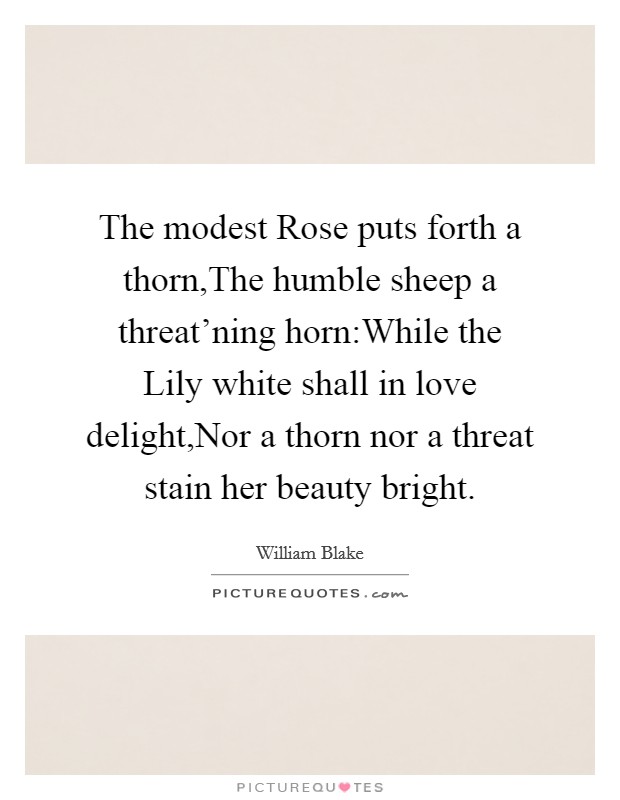 The modest Rose puts forth a thorn,The humble sheep a threat'ning horn:While the Lily white shall in love delight,Nor a thorn nor a threat stain her beauty bright. Picture Quote #1