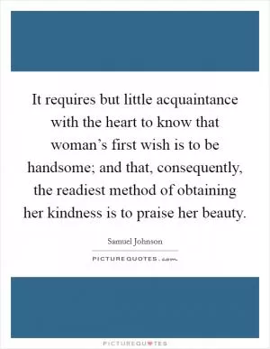 It requires but little acquaintance with the heart to know that woman’s first wish is to be handsome; and that, consequently, the readiest method of obtaining her kindness is to praise her beauty Picture Quote #1