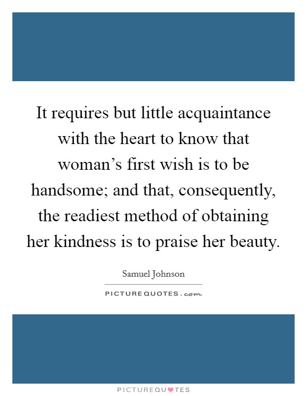 It requires but little acquaintance with the heart to know that woman's first wish is to be handsome; and that, consequently, the readiest method of obtaining her kindness is to praise her beauty. Picture Quote #1