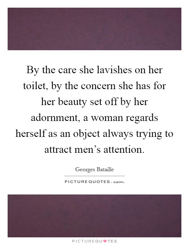 By the care she lavishes on her toilet, by the concern she has for her beauty set off by her adornment, a woman regards herself as an object always trying to attract men's attention. Picture Quote #1