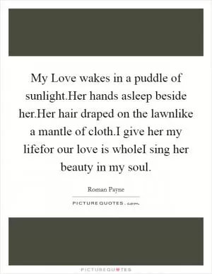 My Love wakes in a puddle of sunlight.Her hands asleep beside her.Her hair draped on the lawnlike a mantle of cloth.I give her my lifefor our love is wholeI sing her beauty in my soul Picture Quote #1