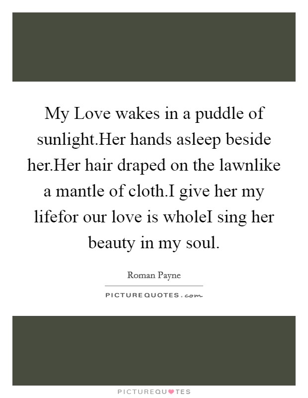 My Love wakes in a puddle of sunlight.Her hands asleep beside her.Her hair draped on the lawnlike a mantle of cloth.I give her my lifefor our love is wholeI sing her beauty in my soul. Picture Quote #1