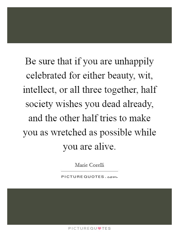 Be sure that if you are unhappily celebrated for either beauty, wit, intellect, or all three together, half society wishes you dead already, and the other half tries to make you as wretched as possible while you are alive. Picture Quote #1