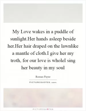 My Love wakes in a puddle of sunlight.Her hands asleep beside her.Her hair draped on the lawnlike a mantle of cloth.I give her my troth, for our love is wholeI sing her beauty in my soul Picture Quote #1