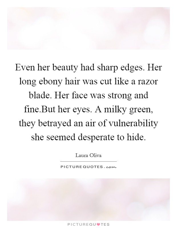 Even her beauty had sharp edges. Her long ebony hair was cut like a razor blade. Her face was strong and fine.But her eyes. A milky green, they betrayed an air of vulnerability she seemed desperate to hide. Picture Quote #1
