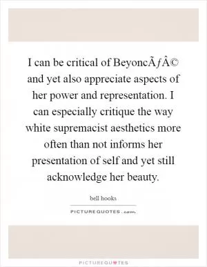 I can be critical of BeyoncÃƒÂ© and yet also appreciate aspects of her power and representation. I can especially critique the way white supremacist aesthetics more often than not informs her presentation of self and yet still acknowledge her beauty Picture Quote #1