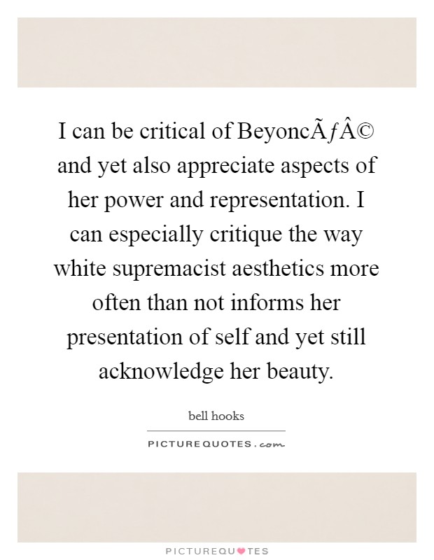 I can be critical of BeyoncÃƒÂ© and yet also appreciate aspects of her power and representation. I can especially critique the way white supremacist aesthetics more often than not informs her presentation of self and yet still acknowledge her beauty. Picture Quote #1