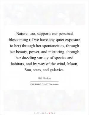 Nature, too, supports our personal blossoming (if we have any quiet exposure to her) through her spontaneities, through her beauty, power, and mirroring, through her dazzling variety of species and habitats, and by way of the wind, Moon, Sun, stars, and galaxies Picture Quote #1