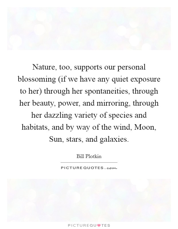 Nature, too, supports our personal blossoming (if we have any quiet exposure to her) through her spontaneities, through her beauty, power, and mirroring, through her dazzling variety of species and habitats, and by way of the wind, Moon, Sun, stars, and galaxies. Picture Quote #1
