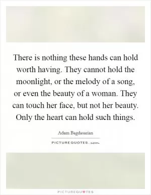 There is nothing these hands can hold worth having. They cannot hold the moonlight, or the melody of a song, or even the beauty of a woman. They can touch her face, but not her beauty. Only the heart can hold such things Picture Quote #1