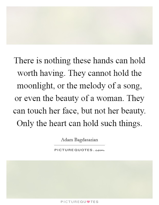 There is nothing these hands can hold worth having. They cannot hold the moonlight, or the melody of a song, or even the beauty of a woman. They can touch her face, but not her beauty. Only the heart can hold such things. Picture Quote #1