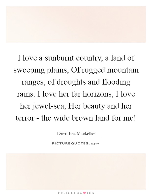 I love a sunburnt country, a land of sweeping plains, Of rugged mountain ranges, of droughts and flooding rains. I love her far horizons, I love her jewel-sea, Her beauty and her terror - the wide brown land for me! Picture Quote #1
