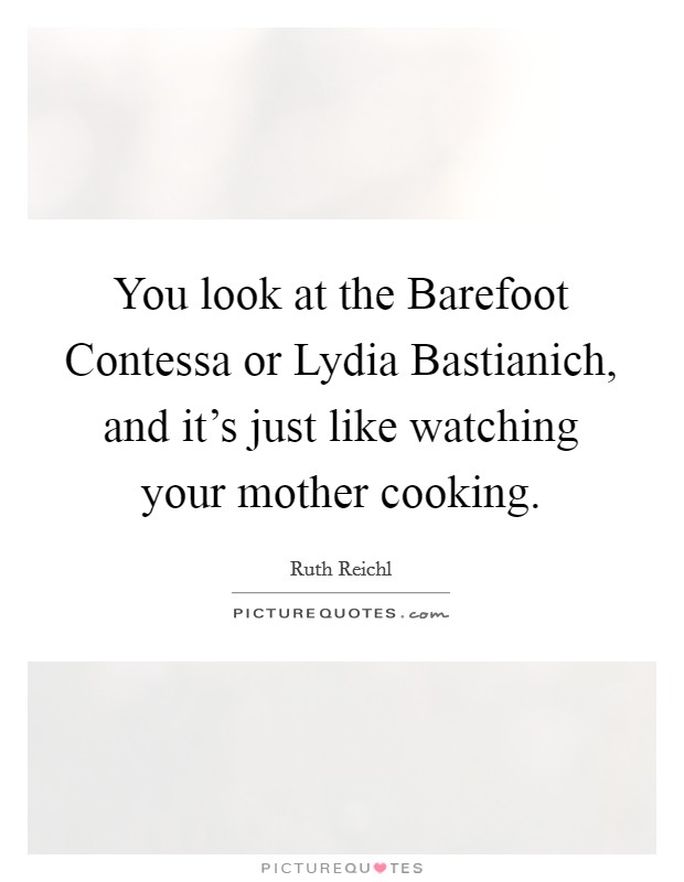 You look at the Barefoot Contessa or Lydia Bastianich, and it's just like watching your mother cooking. Picture Quote #1