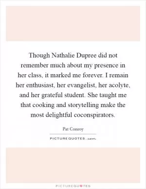 Though Nathalie Dupree did not remember much about my presence in her class, it marked me forever. I remain her enthusiast, her evangelist, her acolyte, and her grateful student. She taught me that cooking and storytelling make the most delightful coconspirators Picture Quote #1