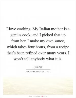 I love cooking. My Italian mother is a genius cook, and I picked that up from her. I make my own sauce, which takes four hours, from a recipe that’s been refined over many years. I won’t tell anybody what it is Picture Quote #1