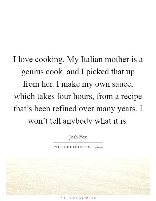 I love cooking. My Italian mother is a genius cook, and I picked that up from her. I make my own sauce, which takes four hours, from a recipe that's been refined over many years. I won't tell anybody what it is. Picture Quote #1