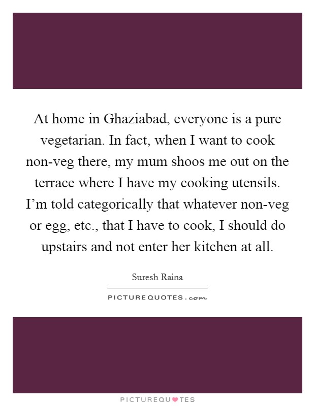 At home in Ghaziabad, everyone is a pure vegetarian. In fact, when I want to cook non-veg there, my mum shoos me out on the terrace where I have my cooking utensils. I'm told categorically that whatever non-veg or egg, etc., that I have to cook, I should do upstairs and not enter her kitchen at all. Picture Quote #1