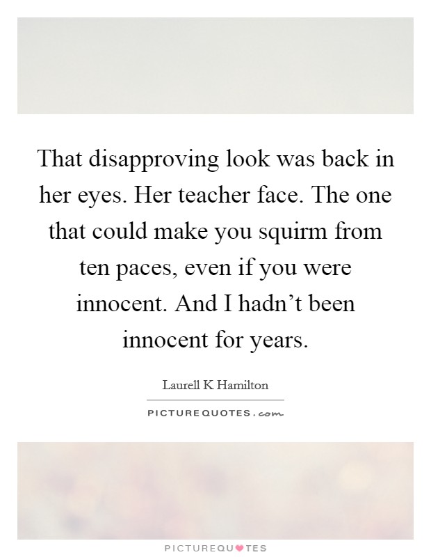 That disapproving look was back in her eyes. Her teacher face. The one that could make you squirm from ten paces, even if you were innocent. And I hadn't been innocent for years. Picture Quote #1