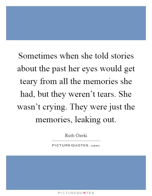 Sometimes when she told stories about the past her eyes would get teary from all the memories she had, but they weren't tears. She wasn't crying. They were just the memories, leaking out. Picture Quote #1