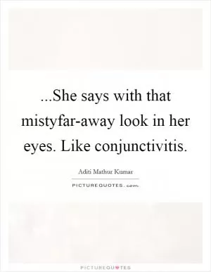 ...She says with that mistyfar-away look in her eyes. Like conjunctivitis Picture Quote #1