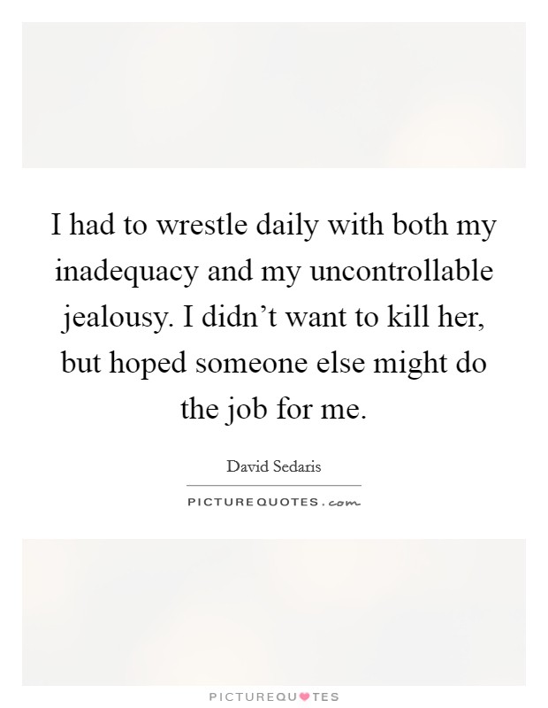 I had to wrestle daily with both my inadequacy and my uncontrollable jealousy. I didn't want to kill her, but hoped someone else might do the job for me. Picture Quote #1
