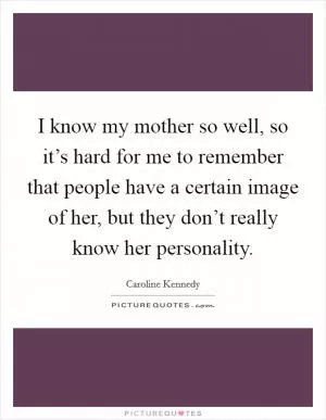I know my mother so well, so it’s hard for me to remember that people have a certain image of her, but they don’t really know her personality Picture Quote #1
