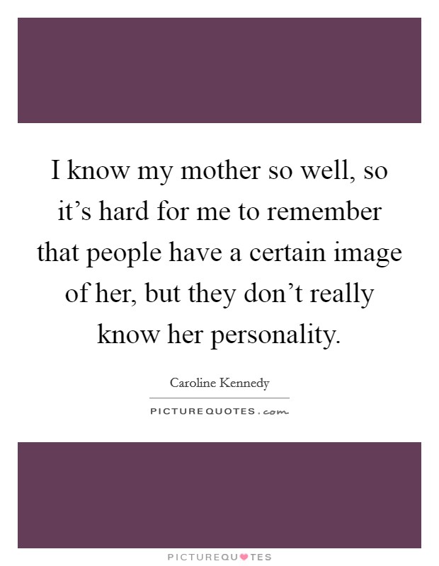 I know my mother so well, so it's hard for me to remember that people have a certain image of her, but they don't really know her personality. Picture Quote #1