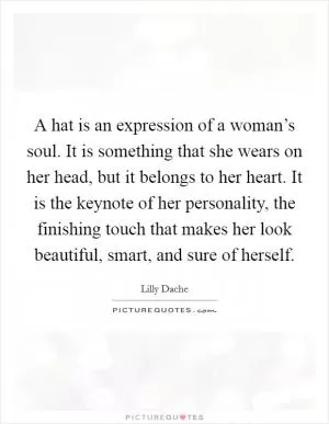 A hat is an expression of a woman’s soul. It is something that she wears on her head, but it belongs to her heart. It is the keynote of her personality, the finishing touch that makes her look beautiful, smart, and sure of herself Picture Quote #1