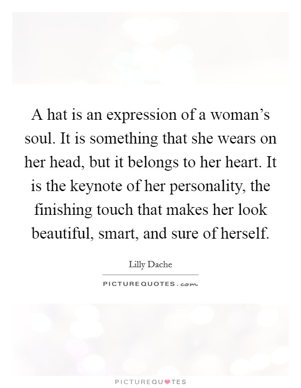 A hat is an expression of a woman's soul. It is something that she wears on her head, but it belongs to her heart. It is the keynote of her personality, the finishing touch that makes her look beautiful, smart, and sure of herself. Picture Quote #1