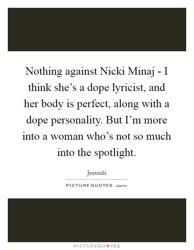 Nothing against Nicki Minaj - I think she's a dope lyricist, and her body is perfect, along with a dope personality. But I'm more into a woman who's not so much into the spotlight. Picture Quote #1