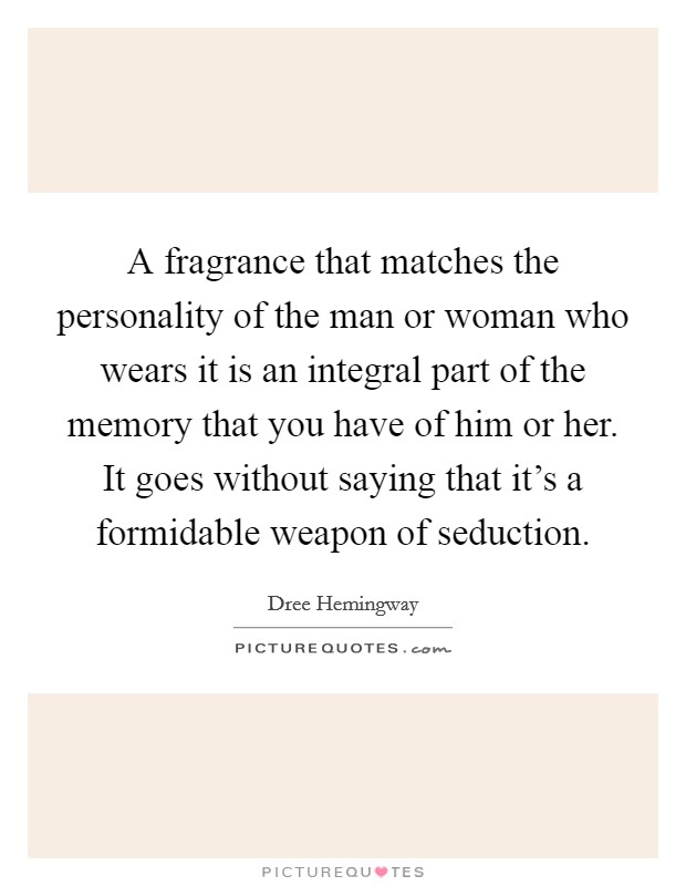 A fragrance that matches the personality of the man or woman who wears it is an integral part of the memory that you have of him or her. It goes without saying that it's a formidable weapon of seduction. Picture Quote #1