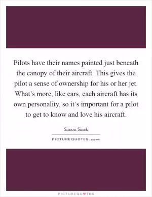 Pilots have their names painted just beneath the canopy of their aircraft. This gives the pilot a sense of ownership for his or her jet. What’s more, like cars, each aircraft has its own personality, so it’s important for a pilot to get to know and love his aircraft Picture Quote #1