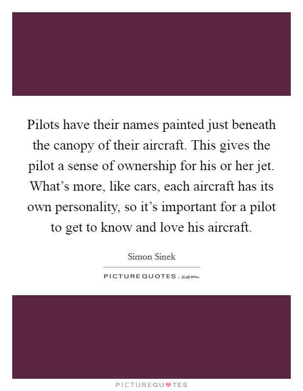Pilots have their names painted just beneath the canopy of their aircraft. This gives the pilot a sense of ownership for his or her jet. What's more, like cars, each aircraft has its own personality, so it's important for a pilot to get to know and love his aircraft. Picture Quote #1
